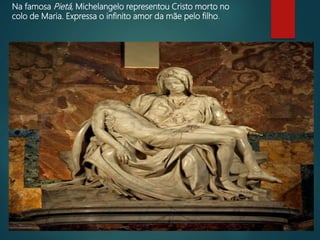 Na famosa Pietá, Michelangelo representou Cristo morto no
colo de Maria. Expressa o infinito amor da mãe pelo filho.
 