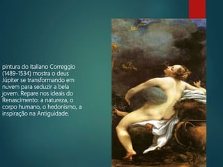 pintura do italiano Correggio
(1489-1534) mostra o deus
Júpiter se transformando em
nuvem para seduzir a bela
jovem. Repare nos ideais do
Renascimento: a natureza, o
corpo humano, o hedonismo, a
inspiração na Antiguidade.
 