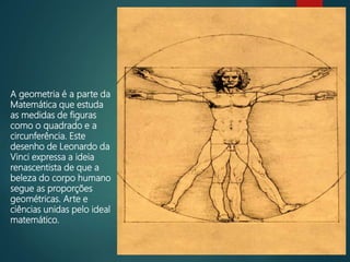 A geometria é a parte da
Matemática que estuda
as medidas de figuras
como o quadrado e a
circunferência. Este
desenho de Leonardo da
Vinci expressa a ideia
renascentista de que a
beleza do corpo humano
segue as proporções
geométricas. Arte e
ciências unidas pelo ideal
matemático.
 