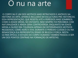 O nu na arte
O CORPO NU É UM DOS MOTIVOS MAIS RETRATADOS E ANTIGOS NA
HISTÓRIA DA ARTE, APARECE INCLUSIVE EM ESCULTURAS PRÉ-HISTÓRICAS.
ESSA REPRESENTAÇÃO, QUE RESISTIU ATÉ A PERÍODOS MAIS SOMBRIOS,
COMO A IDADE MÉDIA, NO ENTANTO, NEM SEMPRE FOI PERCEBIDA COM
NATURALIDADE E AINDA GERA CONTROVÉRSIA. ENQUANTO NA IDADE
MÉDIA A NUDEZ ERA TOLERADA APENAS EM DETERMINADOS MOTIVOS
RELIGIOSOS, COMO ADÃO E EVA, DURANTE O PERÍODO CLÁSSICO OU NA
RENASCENÇA ELA REPRESENTOU IDEAIS DE BELEZA E FORÇA. NESTA
ÚLTIMA ÉPOCA, O ESTUDO DO CORPO HUMANO TAMBÉM PASSOU A SER
UM DOS PONTOS CENTRAIS NA FORMAÇÃO DE ARTISTAS.
 