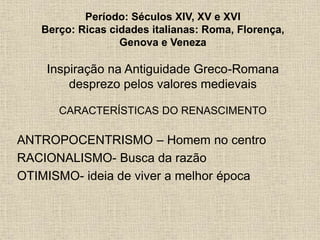 Período: Séculos XIV, XV e XVI
Berço: Ricas cidades italianas: Roma, Florença,
Genova e Veneza
Inspiração na Antiguidade Greco-Romana
desprezo pelos valores medievais
CARACTERÍSTICAS DO RENASCIMENTO
ANTROPOCENTRISMO – Homem no centro
RACIONALISMO- Busca da razão
OTIMISMO- ideia de viver a melhor época
 