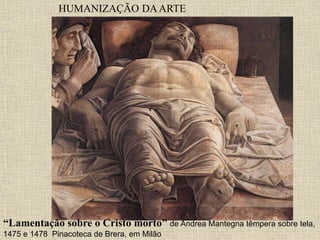 HUMANIZAÇÃO DAARTE
“Lamentação sobre o Cristo morto” de Andrea Mantegna têmpera sobre tela,
1475 e 1478 Pinacoteca de Brera, em Milão
 