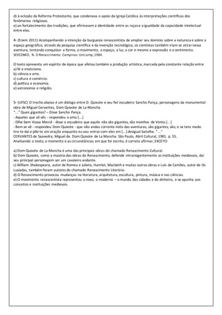 d) à eclosão da Reforma Protestante, que condenava o apoio da Igreja Católica às interpretações científicas dos
fenômenos religiosos.
e) ao fortalecimento das tradições, que afirmavam a identidade entre as raçase a igualdade da capacidade intelectual
entre elas.
4- (Enem 2011) Acompanhando a intenção da burguesia renascentista de ampliar seu domínio sobre a natureza e sobre o
espaço geográfico, através da pesquisa científica e da invenção tecnológica, os cientistas também iriam se atirarnessa
aventura, tentando conquistar a forma, o movimento, o espaço, a luz, a cor e mesmo a expressão e o sentimento.
SEVCENKO, N. O Renascimento. Campinas:Unicamp,1984.
O texto apresenta um espírito de época que afetou também a produção artística, marcada pela constante relação entre
a) fé e misticismo.
b) ciência e arte.
c) cultura e comércio.
d) política e economia.
e) astronomia e religião.
5- (UFSC) O trecho abaixo é um diálogo entre D. Quixote e seu fiel escudeiro Sancho Pança, personagens da monumental
obra de Miguel Cervantes, Dom Quixote de La Mancha
“...” Quais gigantes? – Disse Sancho Pança.
- Aqueles que ali vês - respondeu o amo [...]
- Olhe bem Vossa Mercê - disse o escudeiro que aquilo não são gigantes, são moinhos de Vento.[...]
- Bem se vê - respondeu Dom Quixote - que não andas corrente nisto das aventuras, são gigantes, são; e se tens medo
tira-te daí e põe-te em oração enquanto eu vou entrarcom eles em [...]desigual batalha. “...”
CERVANTES de Saavedra, Miguel de. Dom Quixote de La Mancha. São Paulo, Abril Cultural, 1981. p. 55.
Analisando o texto, o momento e as circunstâncias em que foi escrito, é correto afirmar, EXCETO:
a) Dom Quixote de La Mancha é uma das principais obras do chamado Renascimento Cultural.
b) Dom Quixote, como a maioria das obras do Renascimento, defende intransigentemente as instituições medievais, daí
seu principal personagem ser um cavaleiro andante.
c) William Shakespeare, autor de Romeu e Julieta, Hamlet, Macbeth e muitas outras obras e Luís de Camões, autor de Os
Lusíadas, também foram autores do chamado Renascimento Literário.
d) O Renascimento provocou mudanças na literatura, arquitetura, escultura, pintura, música e nas ciências.
e) O movimento renascentista representou o novo, o moderno – o mundo das cidades e do dinheiro, e se opunha aos
conceitos e instituições medievais.
 