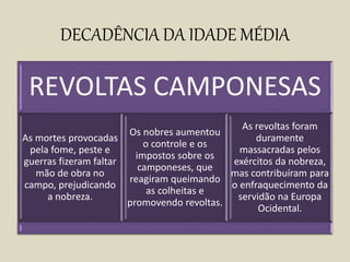 DECADÊNCIA DA IDADE MÉDIA
REVOLTAS CAMPONESAS
As mortes provocadas
pela fome, peste e
guerras fizeram faltar
mão de obra no
campo, prejudicando
a nobreza.
Os nobres aumentou
o controle e os
impostos sobre os
camponeses, que
reagiram queimando
as colheitas e
promovendo revoltas.
As revoltas foram
duramente
massacradas pelos
exércitos da nobreza,
mas contribuíram para
o enfraquecimento da
servidão na Europa
Ocidental.
 