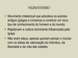 HUMANISMO
• Movimento intelectual que estudava os autores
antigos (gregos e romanos) e construir um novo
tipo de conhecimento do homem e do mundo.
• Rejeitavam a cultura dominante influenciada pela
Igreja
• Não eram ateus, apenas queriam pensar o mundo
com os ideias de valorização do individuo, da
liberdade e da vida das cidades
 