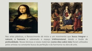 Nas artes plásticas, o Renascimento dá início a um movimento que busca integrar o
natural, o humano e sobretudo o espaço tridimensional, dando a ilusão de
profundidade. Novas técnicas e novos materiais (como óleo sobre tela) foram utilizados
pelos artistas na constante busca da perfeição e da harmonia na obra de arte.
 
