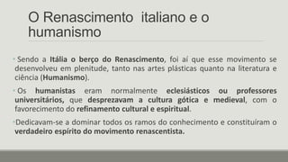 O Renascimento italiano e o
humanismo
• Sendo a Itália o berço do Renascimento, foi aí que esse movimento se
desenvolveu em plenitude, tanto nas artes plásticas quanto na literatura e
ciência (Humanismo).
• Os humanistas eram normalmente eclesiásticos ou professores
universitários, que desprezavam a cultura gótica e medieval, com o
favorecimento do refinamento cultural e espiritual.
•Dedicavam-se a dominar todos os ramos do conhecimento e constituíram o
verdadeiro espírito do movimento renascentista.
 