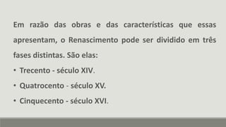 Em razão das obras e das características que essas
apresentam, o Renascimento pode ser dividido em três
fases distintas. São elas:
• Trecento - século XIV.
• Quatrocento - século XV.
• Cinquecento - século XVI.
 