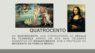 QUATROCENTO
• NO QUATROCENTO, QUE CORRESPONDE AO SÉCULO
XV, FLORENÇA ABRIGA UM DOS MAIS CÉLEBRES
MOMENTOS DO RENASCIMENTO, SOB A PROTEÇÃO DO
MECENATO DA FAMÍLIA MÉDICI.
 
