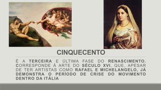 CINQUECENTO
É A TERCEIRA E ÚLTIMA FASE DO RENASCIMENTO.
CORRESPONDE À ARTE DO SÉCULO XVI, QUE, APESAR
DE TER ARTISTAS COMO RAFAEL E MICHELANGELO, JÁ
DEMONSTRA O PERÍODO DE CRISE DO MOVIMENTO
DENTRO DA ITÁLIA
 
