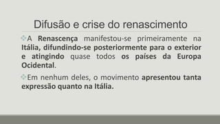 Difusão e crise do renascimento
A Renascença manifestou-se primeiramente na
Itália, difundindo-se posteriormente para o exterior
e atingindo quase todos os países da Europa
Ocidental.
Em nenhum deles, o movimento apresentou tanta
expressão quanto na Itália.
 