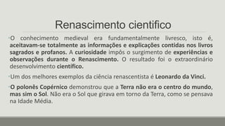 Renascimento cientifico
•O conhecimento medieval era fundamentalmente livresco, isto é,
aceitavam-se totalmente as informações e explicações contidas nos livros
sagrados e profanos. A curiosidade impôs o surgimento de experiências e
observações durante o Renascimento. O resultado foi o extraordinário
desenvolvimento científico.
•Um dos melhores exemplos da ciência renascentista é Leonardo da Vinci.
•O polonês Copérnico demonstrou que a Terra não era o centro do mundo,
mas sim o Sol. Não era o Sol que girava em torno da Terra, como se pensava
na Idade Média.
 