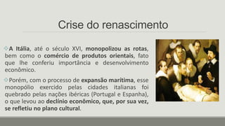 Crise do renascimento
A Itália, até o século XVI, monopolizou as rotas,
bem como o comércio de produtos orientais, fato
que lhe conferiu importância e desenvolvimento
econômico.
Porém, com o processo de expansão marítima, esse
monopólio exercido pelas cidades italianas foi
quebrado pelas nações ibéricas (Portugal e Espanha),
o que levou ao declínio econômico, que, por sua vez,
se refletiu no plano cultural.
 