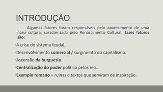 INTRODUÇÃO
Algumas fatores foram responsáveis pelo aparecimento de uma
nova cultura, caracterizada pelo Renascimento Cultural. Esses fatores
são:
•A crise do sistema feudal.
•Desenvolvimento comercial / surgimento do capitalismo.
•Ascensão da burguesia.
•Centralização do poder político pelos reis.
•Exemplo romano – ruínas e textos que serviram de inspiração.
 
