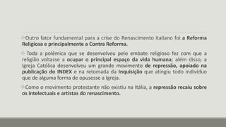 Outro fator fundamental para a crise do Renascimento italiano foi a Reforma
Religiosa e principalmente a Contra Reforma.
 Toda a polêmica que se desenvolveu pelo embate religioso fez com que a
religião voltasse a ocupar o principal espaço da vida humana; além disso, a
Igreja Católica desenvolveu um grande movimento de repressão, apoiado na
publicação do INDEX e na retomada da Inquisição que atingiu todo indivíduo
que de alguma forma de opusesse a Igreja.
Como o movimento protestante não existiu na Itália, a repressão recaiu sobre
os intelectuais e artistas do renascimento.
 