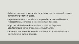 •Ação dos mecenas – patrocínio de artistas, era visto como forma de
demonstrar poder e riqueza.
•Imprensa (1450) – possibilitou a impressão de textos clássicos e
renascentistas, atingindo a elite intelectual da época.
•Fuga dos sábios bizantinos – sábios bizantinos fogem de
Constantinopla com a chegada dos muçulmanos.
•Influência das obras de Averróis – os livros do árabe defendiam e
estimulavam a cultura clássica.
 