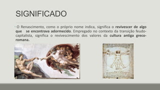 SIGNIFICADO
• O Renascimento, como o próprio nome indica, significa o revivescer de algo
que se encontrava adormecido. Empregado no contexto da transição feudo-
capitalista, significa o revivescimento dos valores da cultura antiga greco-
romana.
 