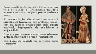 •Como manifestação que dá início a uma nova
visão do mundo, o Renascimento desloca o
interesse do campo religioso para o profano e
secular.
• É uma revolução cultural que corresponde à
ascensão da burguesia, que pretende romper
com os padrões estabelecidos pela cultura
medieval, impregnada de misticismo e
religiosidade.
•Os povos greco-romanos valorizavam o homem
(antropocentrismo) e a razão (racionalismo).
•Essa busca do passado era conhecida como
Classicismo.
 