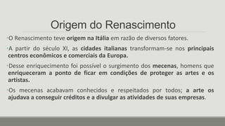 Origem do Renascimento
•O Renascimento teve origem na Itália em razão de diversos fatores.
•A partir do século XI, as cidades italianas transformam-se nos principais
centros econômicos e comerciais da Europa.
•Desse enriquecimento foi possível o surgimento dos mecenas, homens que
enriqueceram a ponto de ficar em condições de proteger as artes e os
artistas.
•Os mecenas acabavam conhecidos e respeitados por todos; a arte os
ajudava a conseguir créditos e a divulgar as atividades de suas empresas.
 