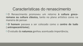 Características do renascimento
O Renascimento promoveu um retorno à cultura greco-
romana ou cultura clássica, tanto no plano artístico como na
maneira de pensar.
O homem passava a ser colocado como o centro de tudo
( antropocentrismo);
O estudo da natureza ganhou acentuada importância;
 