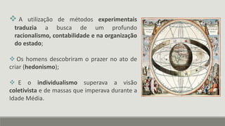  A utilização de métodos experimentais
traduzia a busca de um profundo
racionalismo, contabilidade e na organização
do estado;
 Os homens descobriram o prazer no ato de
criar (hedonismo);
 E o individualismo superava a visão
coletivista e de massas que imperava durante a
Idade Média.
 