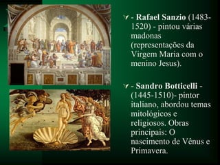  - Rafael Sanzio (1483-
1520) - pintou várias
madonas
(representações da
Virgem Maria com o
menino Jesus).
 - Sandro Botticelli -
(1445-1510)- pintor
italiano, abordou temas
mitológicos e
religiosos. Obras
principais: O
nascimento de Vênus e
Primavera.
 