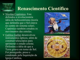 Renascimento Científico
 Nicolau Copérnico. Este
defendeu a revolucionária
idéia do heliocentrismo (teoria
que defendia que o Sol estava
no centro do sistema solar).
Copérnico também estudou os
movimentos das estrelas.
 Galileu Galilei desenvolveu
instrumentos ópticos, além de
construir telescópios para
aprimorar o estudo celeste.
Defendeu a idéia de que a
Terra girava em torno do Sol.
Foi perseguido, preso e
condenado pela Inquisição da
Igreja Católica,
 