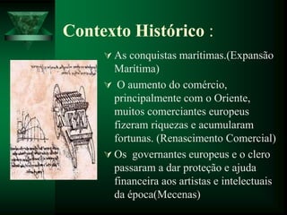 Contexto Histórico :
 As conquistas marítimas.(Expansão
Marítima)
 O aumento do comércio,
principalmente com o Oriente,
muitos comerciantes europeus
fizeram riquezas e acumularam
fortunas. (Renascimento Comercial)
 Os governantes europeus e o clero
passaram a dar proteção e ajuda
financeira aos artistas e intelectuais
da época(Mecenas)
 