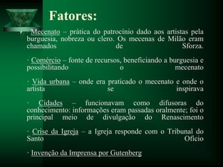 Fatores:
 · Mecenato – prática do patrocínio dado aos artistas pela
burguesia, nobreza ou clero. Os mecenas de Milão eram
chamados de Sforza.
· Comércio – fonte de recursos, beneficiando a burguesia e
possibilitando o mecenato
· Vida urbana – onde era praticado o mecenato e onde o
artista se inspirava
· Cidades – funcionavam como difusoras do
conhecimento: informações eram passadas oralmente; foi o
principal meio de divulgação do Renascimento
· Crise da Igreja – a Igreja responde com o Tribunal do
Santo Ofício
· Invenção da Imprensa por Gutenberg
 