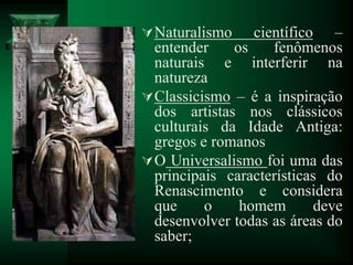 Naturalismo científico –
entender os fenômenos
naturais e interferir na
natureza
Classicismo – é a inspiração
dos artistas nos clássicos
culturais da Idade Antiga:
gregos e romanos
O Universalismo foi uma das
principais características do
Renascimento e considera
que o homem deve
desenvolver todas as áreas do
saber;
 