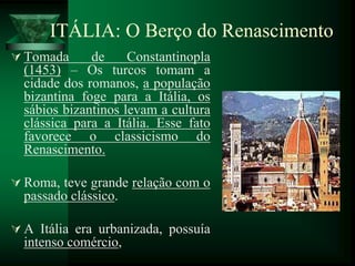 ITÁLIA: O Berço do Renascimento
 Tomada de Constantinopla
(1453) – Os turcos tomam a
cidade dos romanos, a população
bizantina foge para a Itália, os
sábios bizantinos levam a cultura
clássica para a Itália. Esse fato
favorece o classicismo do
Renascimento.
 Roma, teve grande relação com o
passado clássico.
 A Itália era urbanizada, possuía
intenso comércio,
 