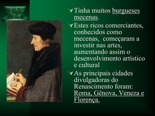 Tinha muitos burgueses
mecenas.
Estes ricos comerciantes,
conhecidos como
mecenas, começaram a
investir nas artes,
aumentando assim o
desenvolvimento artístico
e cultural
As principais cidades
divulgadoras do
Renascimento foram:
Roma, Gênova, Veneza e
Florença.
 