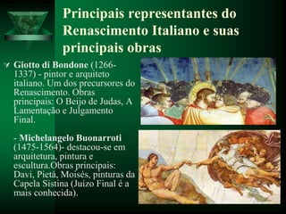 Principais representantes do
Renascimento Italiano e suas
principais obras
 Giotto di Bondone (1266-
1337) - pintor e arquiteto
italiano. Um dos precursores do
Renascimento. Obras
principais: O Beijo de Judas, A
Lamentação e Julgamento
Final.
- Michelangelo Buonarroti
(1475-1564)- destacou-se em
arquitetura, pintura e
escultura.Obras principais:
Davi, Pietá, Moisés, pinturas da
Capela Sistina (Juízo Final é a
mais conhecida).
 