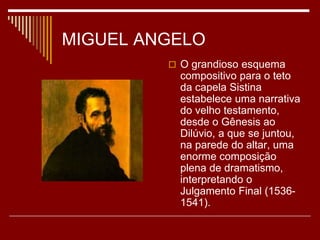 MIGUEL ANGELO
 O grandioso esquema
compositivo para o teto
da capela Sistina
estabelece uma narrativa
do velho testamento,
desde o Gênesis ao
Dilúvio, a que se juntou,
na parede do altar, uma
enorme composição
plena de dramatismo,
interpretando o
Julgamento Final (1536-
1541).
 