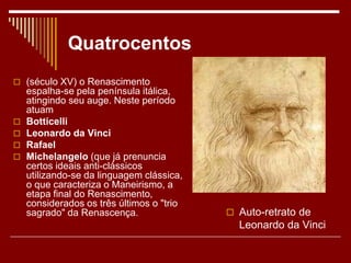 Quatrocentos
 (século XV) o Renascimento
espalha-se pela península itálica,
atingindo seu auge. Neste período
atuam
 Botticelli
 Leonardo da Vinci
 Rafael
 Michelangelo (que já prenuncia
certos ideais anti-clássicos
utilizando-se da linguagem clássica,
o que caracteriza o Maneirismo, a
etapa final do Renascimento,
considerados os três últimos o "trio
sagrado" da Renascença.  Auto-retrato de
Leonardo da Vinci
 