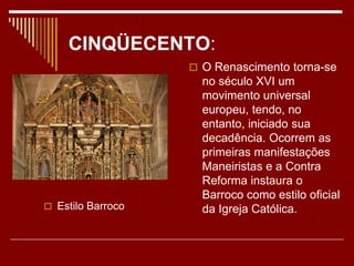 CINQÜECENTO:
 Estilo Barroco
 O Renascimento torna-se
no século XVI um
movimento universal
europeu, tendo, no
entanto, iniciado sua
decadência. Ocorrem as
primeiras manifestações
Maneiristas e a Contra
Reforma instaura o
Barroco como estilo oficial
da Igreja Católica.
 