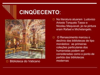 CINQÜECENTO:
 Biblioteca do Vaticano
 Na literatura atuaram Ludovico
Ariosto Torquato Tasso e
Nicolau Maquiavel, já na pintura
eram Rafael e Michelangelo.
 O Renascimento marcou o
declínio das bibliotecas de tipo
monástico: as primeiras
coleções particulares dos
humanistas podem ser
consideradas como o ponto de
partida das bibliotecas
modernas
 