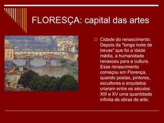 FLORESÇA: capital das artes
 Cidade do renascimento.
Depois da "longa noite de
trevas" que foi a idade
média, a humanidade
renasceu para a cultura.
Esse renascimento
começou em Florença,
quando poetas, pintores,
escultores e arquitetos
criaram entre os séculos
XIII e XV uma quantidade
infinita de obras de arte.
 
