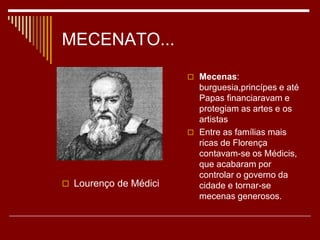MECENATO...
 Mecenas:
burguesia,princípes e até
Papas financiaravam e
protegiam as artes e os
artistas
 Entre as famílias mais
ricas de Florença
contavam-se os Médicis,
que acabaram por
controlar o governo da
cidade e tornar-se
mecenas generosos.
 Lourenço de Médici
 