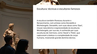 A escultura também floresceu durante o
Renascimento, com artistas como Donatello e
Michelangelo. Donatello, com suas obras como 'Davi',
trouxe naturalismo e expressividade às esculturas.
Michelangelo, por sua vez, é conhecido por suas
esculturas de mármore, como 'David' e 'Pietà', que
capturaram a beleza e a complexidade do corpo
humano, mostrando grande domínio técnico.
Escultura: técnicas e escultores famosos
 