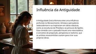 A Antiguidade Greco-Romana teve uma influência
profunda no Renascimento. Artistas e pensadores
redescobriram e se inspiraram em obras clássicas,
como as esculturas de Pheidias e as pinturas de Apeles.
Essa conexão com o passado trouxe uma nova estética
e conceitos de proporção, perspectiva e realismo, que
os artistas renascentistas usaram para criar suas
próprias obras.
Influência da Antiguidade
 