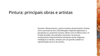 Pintura: principais obras e artistas
Durante o Renascimento, a pintura evoluiu drasticamente. Artistas
como Leonardo da Vinci, Michelangelo e Raphael exploraram a
perspectiva e a anatomia humana. Obras como 'A Última Ceia' e 'A
Criação de Adão' são exemplos marcantes. As pinturas
renascentistas frequentemente retratavam temas religiosos,
mitológicos e retratos, sempre com um grande cuidado na
representação da luz e da sombra.
 