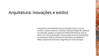 Arquitetura: inovações e estilos
A arquitetura renascentista trouxe inovações como o uso da
simetria, colunas e domos. O famoso arquiteto Filippo Brunelleschi,
por exemplo, projetou a cúpula da Catedral de Florença, que se
tornou um marco do período. A busca pela harmonia e proporção
na arquitetura refletia a filosofia renascentista de equilíbrio e
beleza, inspirando estruturas magníficas em toda a Europa.
 