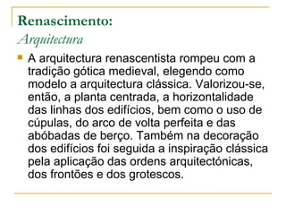 Renascimento: Arquitectura A arquitectura renascentista rompeu com a tradição gótica medieval, elegendo como modelo a arquitectura clássica. Valorizou-se, então, a planta centrada, a horizontalidade das linhas dos edifícios, bem como o uso de cúpulas, do arco de volta perfeita e das abóbadas de berço. Também na decoração dos edifícios foi seguida a inspiração clássica pela aplicação das ordens arquitectónicas, dos frontões e dos grotescos. 