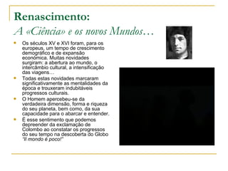 Renascimento: A «Ciência» e os novos Mundos… Os séculos XV e XVI foram, para os europeus, um tempo de crescimento demográfico e de expansão económica. Muitas novidades surgiram: a abertura ao mundo, o intercâmbio cultural, a intensificação das viagens… Todas estas novidades marcaram significativamente as mentalidades da época e trouxeram indubitáveis progressos culturais.  O Homem apercebeu-se da verdadeira dimensão, forma e riqueza do seu planeta, bem como, da sua capacidade para o abarcar e entender. É esse sentimento que podemos depreender da exclamação de Colombo ao constatar os progressos do seu tempo na descoberta do Globo  “Il mondo é poco!” 
