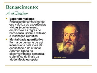 Renascimento: A «Ciência» Experimentalismo:  Processo de conhecimento que valoriza as experiências vividas (conhecimento empírico) e as regras do bom-senso, sobre a reflexão e teorização científica. Mentalidade quantitativa:  Forma de pensar e de agir influenciada pela ideia da quantidade e do número. Aparece ligada ao desenvolvimento comercial e científico de finais da Idade Média europeia. 