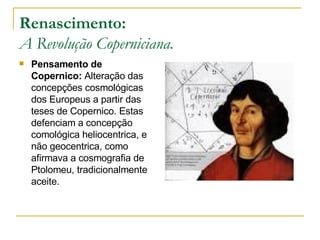 Renascimento: A Revolução Coperniciana. Pensamento de Copernico:  Alteração das concepções cosmológicas dos Europeus a partir das teses de Copernico. Estas defenciam a concepção comológica heliocentrica, e não geocentrica, como afirmava a cosmografia de Ptolomeu, tradicionalmente aceite. 