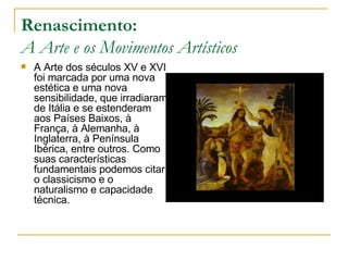 Renascimento: A Arte e os Movimentos Artísticos A Arte dos séculos XV e XVI foi marcada por uma nova estética e uma nova sensibilidade, que irradiaram de Itália e se estenderam aos Países Baixos, à França, à Alemanha, à Inglaterra, à Península Ibérica, entre outros. Como suas características fundamentais podemos citar o classicismo e o naturalismo e capacidade técnica. 