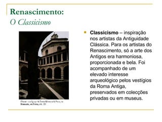Renascimento: O Classicismo Classicismo  – inspiração nos artistas da Antiguidade Clássica. Para os artistas do Renascimento, só a arte dos Antigos era harmoniosa, proporcionada e bela. Foi acompanhado de um elevado interesse arqueológico pelos vestígios da Roma Antiga, preservados em colecções privadas ou em museus.  