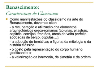 Renascimento: Características do Classicismo Como manifestações do classicismo na arte do Renascimento, devemos citar: - a recuperação e utilização dos elementos arquitectónicos greco-romanos (colunas, pilastras, capitéis, cornijas, frontões, arcos de volta perfeita, abóbadas de berço, cúpulas…); - a adopção de temáticas e figuras da mitologia e da história clássica.  - o gosto pela representação do corpo humano, glorificando-o; - a valorização da harmonia, da simetria e da ordem. 